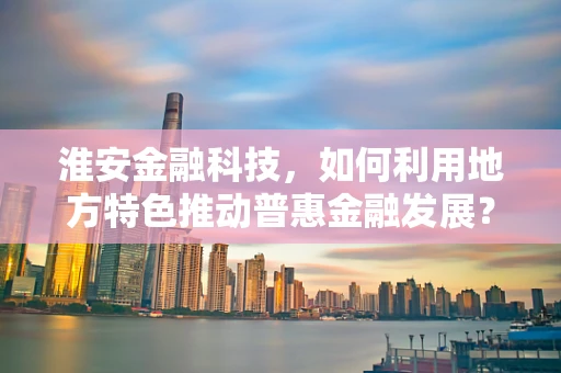 淮安金融科技，如何利用地方特色推动普惠金融发展？