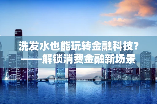 洗发水也能玩转金融科技？——解锁消费金融新场景