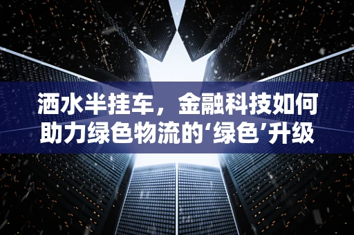 洒水半挂车，金融科技如何助力绿色物流的‘绿色’升级？