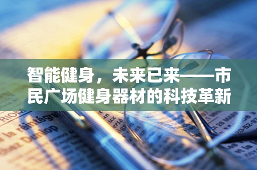 智能健身，未来已来——市民广场健身器材的科技革新之路