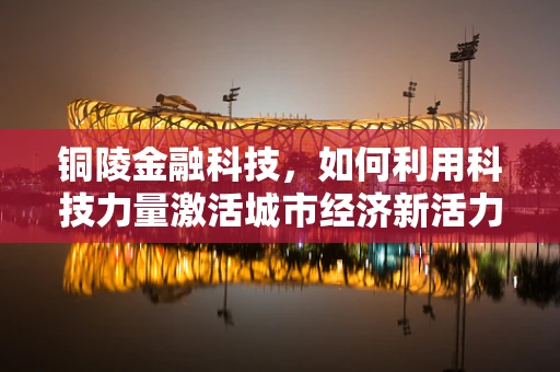 铜陵金融科技，如何利用科技力量激活城市经济新活力？