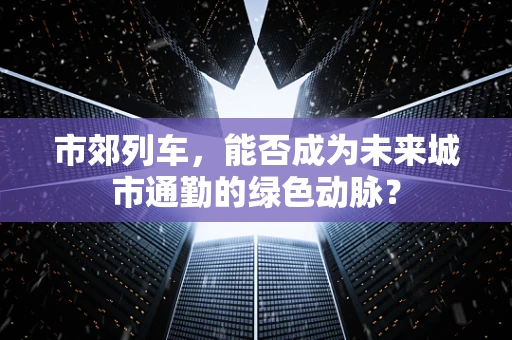 市郊列车，能否成为未来城市通勤的绿色动脉？