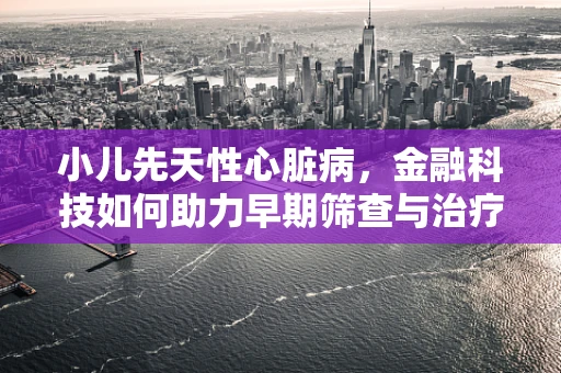 小儿先天性心脏病，金融科技如何助力早期筛查与治疗？