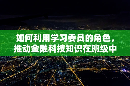 如何利用学习委员的角色，推动金融科技知识在班级中的普及与深化？