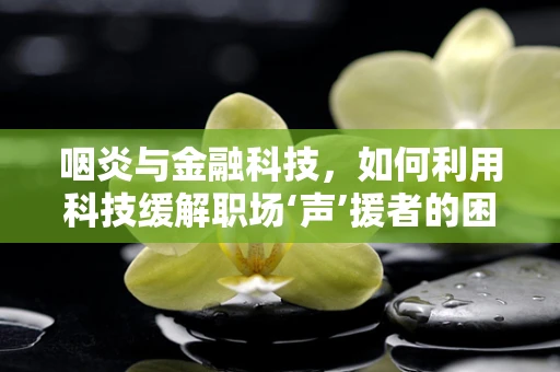 咽炎与金融科技，如何利用科技缓解职场‘声’援者的困扰？