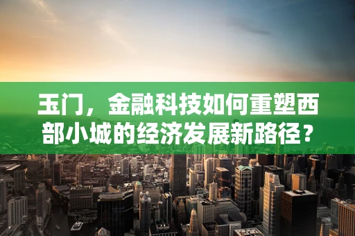 玉门，金融科技如何重塑西部小城的经济发展新路径？