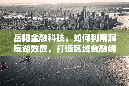 岳阳金融科技，如何利用洞庭湖效应，打造区域金融创新高地？