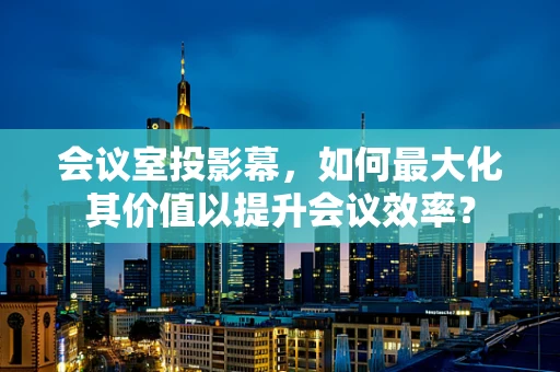 会议室投影幕，如何最大化其价值以提升会议效率？
