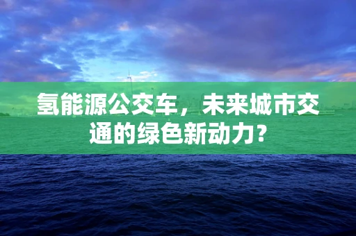 氢能源公交车，未来城市交通的绿色新动力？