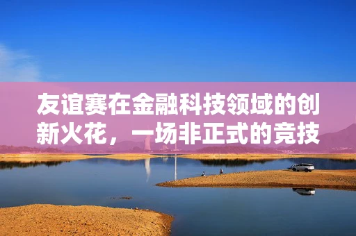 友谊赛在金融科技领域的创新火花，一场非正式的竞技，还是知识共享的盛宴？