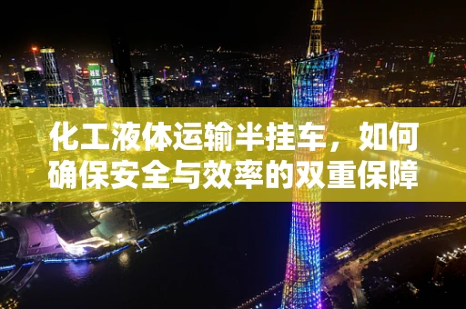 化工液体运输半挂车，如何确保安全与效率的双重保障？