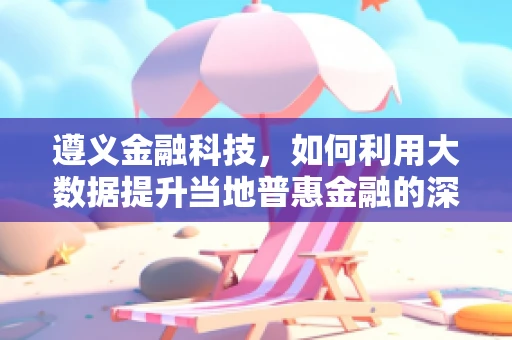 遵义金融科技，如何利用大数据提升当地普惠金融的深度与广度？