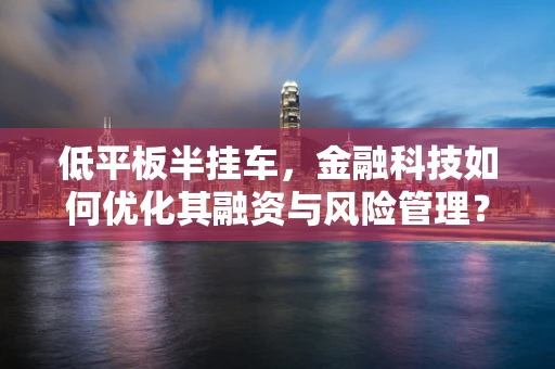 低平板半挂车，金融科技如何优化其融资与风险管理？