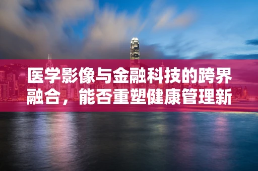 医学影像与金融科技的跨界融合，能否重塑健康管理新模式？