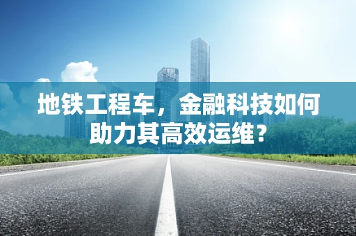 地铁工程车，金融科技如何助力其高效运维？