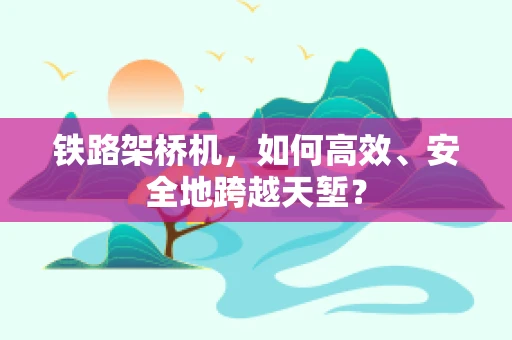 铁路架桥机，如何高效、安全地跨越天堑？