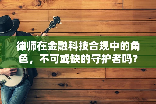 律师在金融科技合规中的角色，不可或缺的守护者吗？