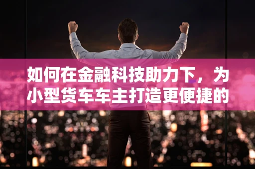 如何在金融科技助力下，为小型货车车主打造更便捷的融资新路径？