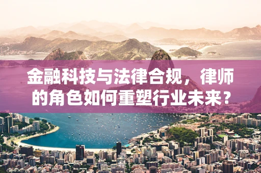 金融科技与法律合规，律师的角色如何重塑行业未来？
