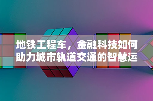 地铁工程车，金融科技如何助力城市轨道交通的智慧运维？