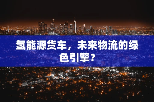 氢能源货车，未来物流的绿色引擎？