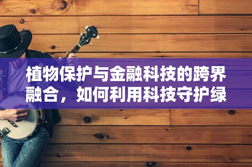 植物保护与金融科技的跨界融合，如何利用科技守护绿色未来？