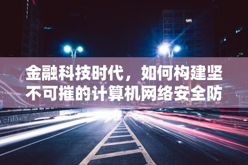 金融科技时代，如何构建坚不可摧的计算机网络安全防线？