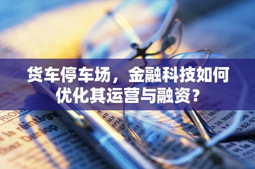 货车停车场，金融科技如何优化其运营与融资？