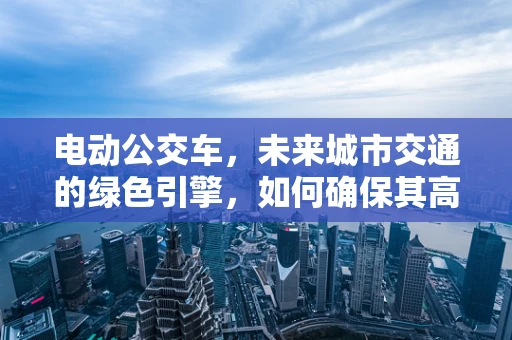 电动公交车，未来城市交通的绿色引擎，如何确保其高效运营与维护？