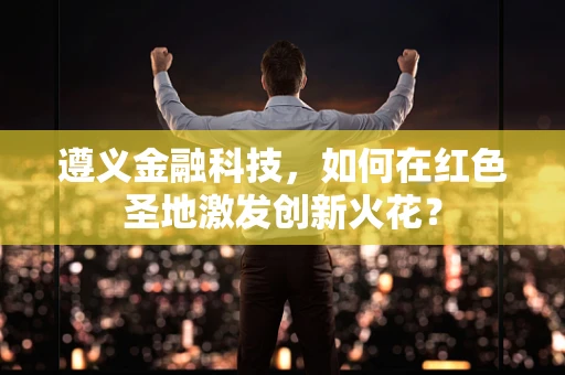 遵义金融科技，如何在红色圣地激发创新火花？
