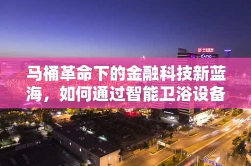 马桶革命下的金融科技新蓝海，如何通过智能卫浴设备优化家庭财务健康？