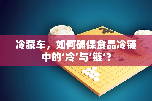 冷藏车，如何确保食品冷链中的‘冷’与‘链’？