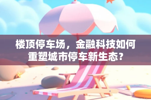 楼顶停车场，金融科技如何重塑城市停车新生态？