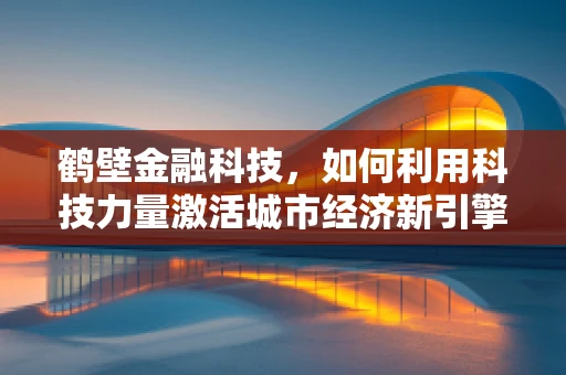 鹤壁金融科技，如何利用科技力量激活城市经济新引擎？