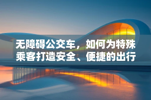 无障碍公交车，如何为特殊乘客打造安全、便捷的出行体验？