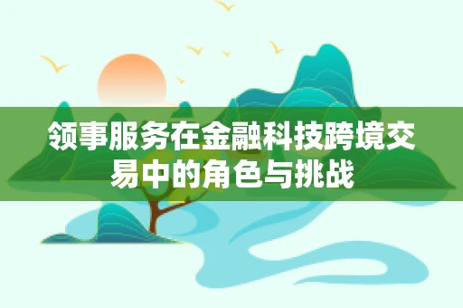 领事服务在金融科技跨境交易中的角色与挑战
