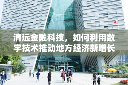 清远金融科技，如何利用数字技术推动地方经济新增长？