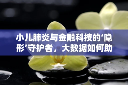 小儿肺炎与金融科技的‘隐形’守护者，大数据如何助力早诊早治？