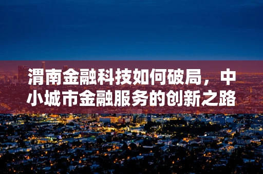 渭南金融科技如何破局，中小城市金融服务的创新之路？