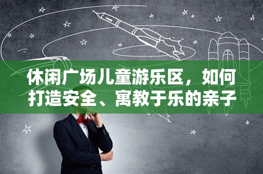 休闲广场儿童游乐区，如何打造安全、寓教于乐的亲子空间？