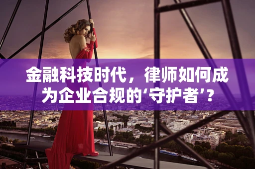 金融科技时代，律师如何成为企业合规的‘守护者’？