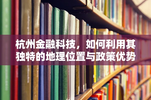杭州金融科技，如何利用其独特的地理位置与政策优势，打造全球金融科技中心？