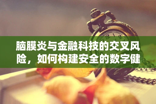 脑膜炎与金融科技的交叉风险，如何构建安全的数字健康屏障？