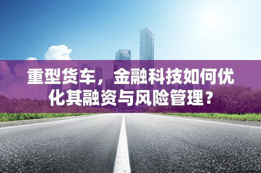 重型货车，金融科技如何优化其融资与风险管理？