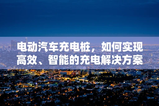 电动汽车充电桩，如何实现高效、智能的充电解决方案？