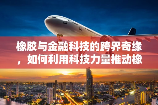 橡胶与金融科技的跨界奇缘，如何利用科技力量推动橡胶供应链的透明化与效率？