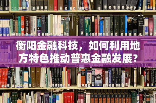 衡阳金融科技，如何利用地方特色推动普惠金融发展？