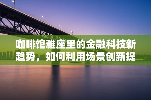 咖啡馆雅座里的金融科技新趋势，如何利用场景创新提升用户体验？