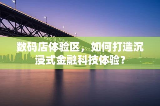 数码店体验区，如何打造沉浸式金融科技体验？