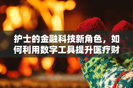 护士的金融科技新角色，如何利用数字工具提升医疗财务效率？